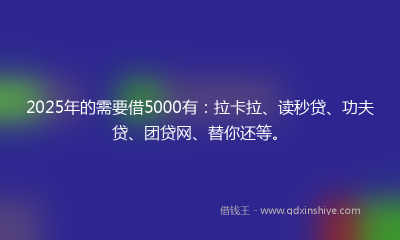 2025年的需要借5000有：拉卡拉、读秒贷、功夫贷、团贷网、替你还等。
