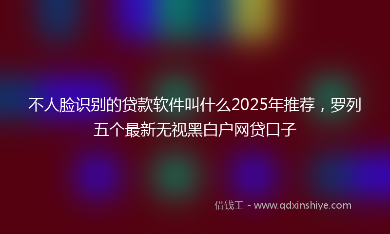 不人脸识别的贷款软件叫什么2025年推荐，罗列五个最新无视黑白户网贷口子