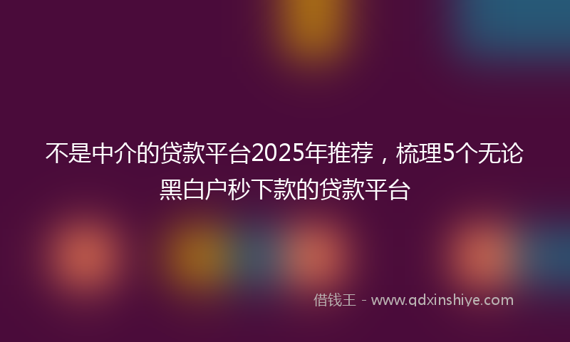 不是中介的贷款平台2025年推荐，梳理5个无论黑白户秒下款的贷款平台