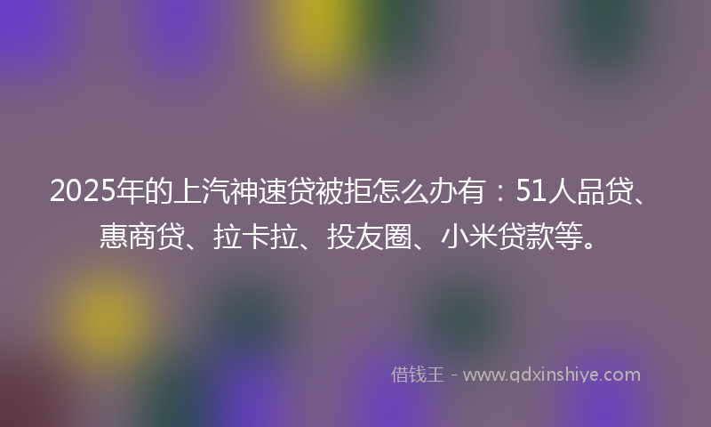 2025年的上汽神速贷被拒怎么办有：51人品贷、惠商贷、拉卡拉、投友圈、小米贷款等。