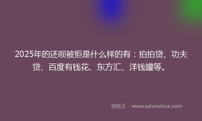 2025年的还呗被拒是什么样的有：拍拍贷、功夫贷、百度有钱花、东方汇、洋钱罐等。