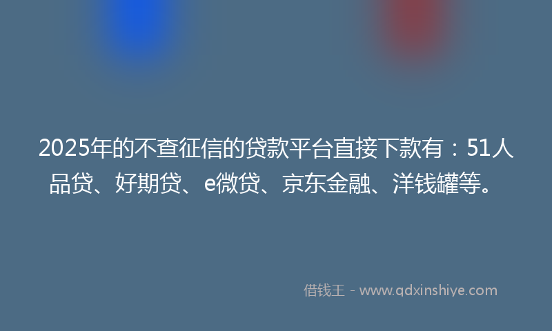 2025年的不查征信的贷款平台直接下款有：51人品贷、好期贷、e微贷、京东金融、洋钱罐等。