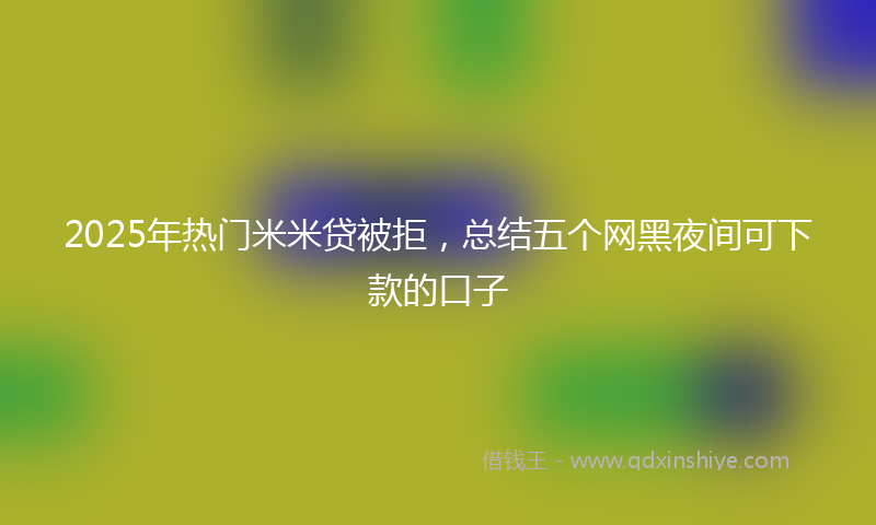 2025年热门米米贷被拒，总结五个网黑夜间可下款的口子