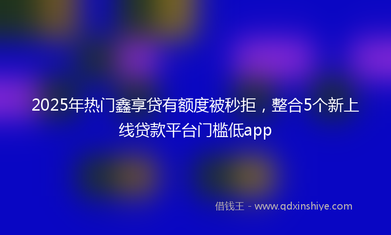2025年热门鑫享贷有额度被秒拒，整合5个新上线贷款平台门槛低app