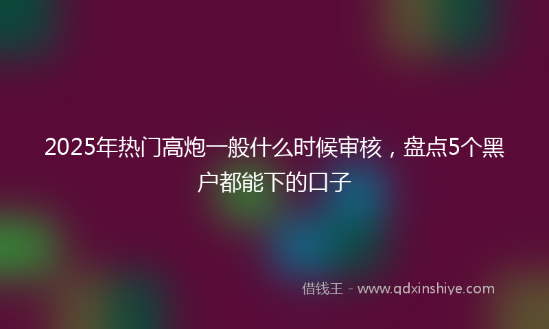 2025年热门高炮一般什么时候审核，盘点5个黑户都能下的口子