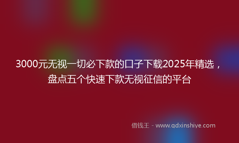 3000元无视一切必下款的口子下载2025年精选，盘点五个快速下款无视征信的平台