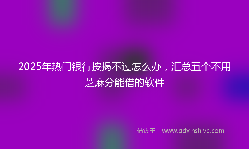 2025年热门银行按揭不过怎么办，汇总五个不用芝麻分能借的软件