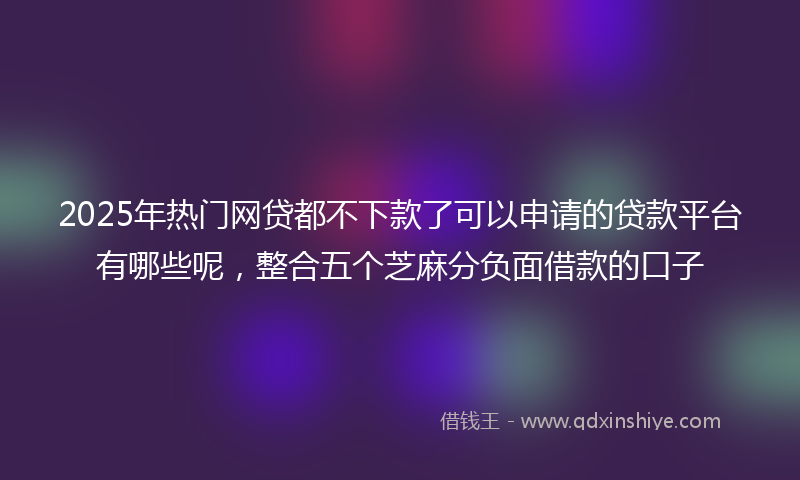 2025年热门网贷都不下款了可以申请的贷款平台有哪些呢，整合五个芝麻分负面借款的口子