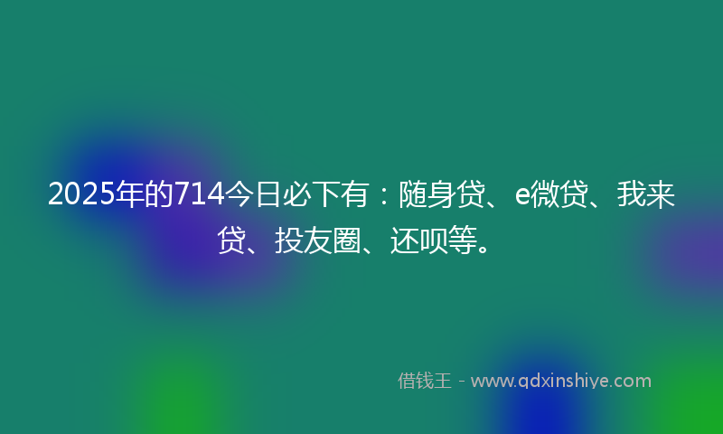 2025年的714今日必下有：随身贷、e微贷、我来贷、投友圈、还呗等。