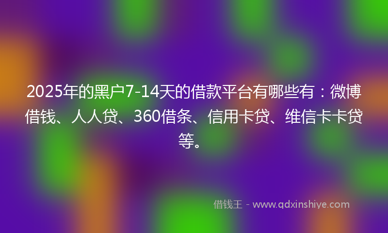 2025年的黑户7-14天的借款平台有哪些有：微博借钱、人人贷、360借条、信用卡贷、维信卡卡贷等。