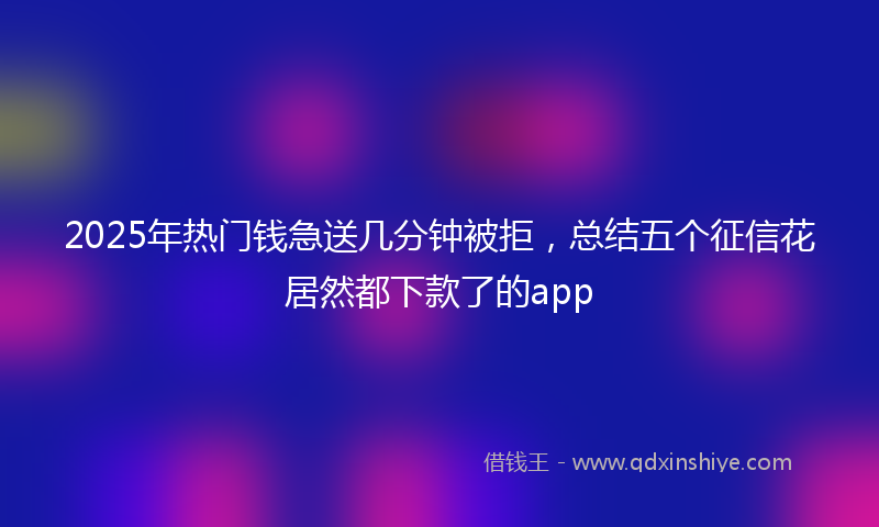 2025年热门钱急送几分钟被拒,总结五个征信花居然都下款了的app