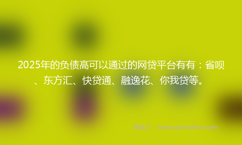 2025年的负债高可以通过的网贷平台有有：省呗、东方汇、快贷通、融逸花、你我贷等。