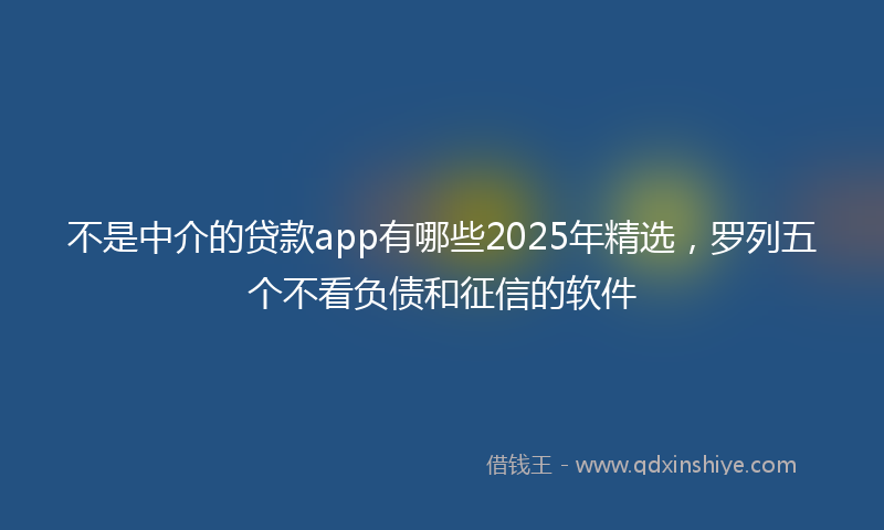 不是中介的贷款app有哪些2025年精选，罗列五个不看负债和征信的软件