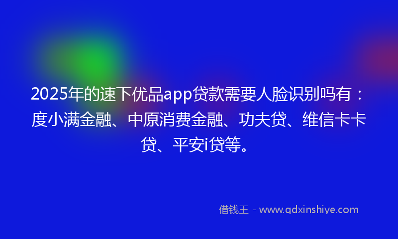 2025年的速下优品app贷款需要人脸识别吗有：度小满金融、中原消费金融、功夫贷、维信卡卡贷、平安i贷等。