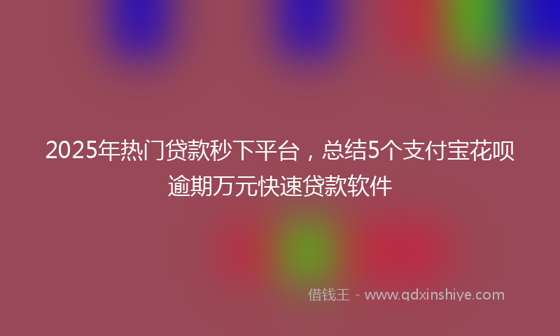 2025年热门贷款秒下平台，总结5个支付宝花呗逾期万元快速贷款软件