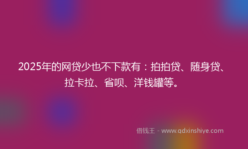 2025年的网贷少也不下款有：拍拍贷、随身贷、拉卡拉、省呗、洋钱罐等。
