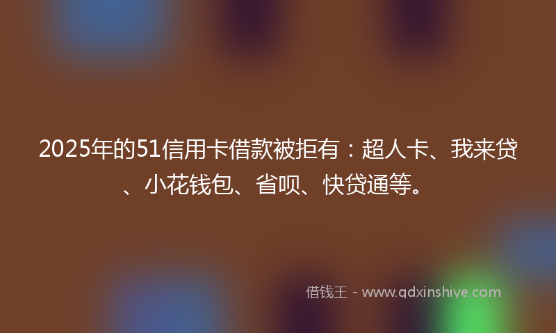 2025年的51信用卡借款被拒有：超人卡、我来贷、小花钱包、省呗、快贷通等。