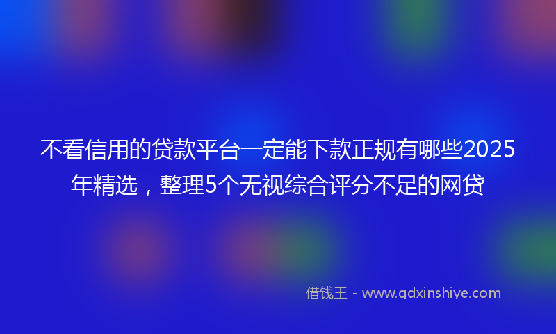 不看信用的贷款平台一定能下款正规有哪些2025年精选，整理5个无视综合评分不足的网贷