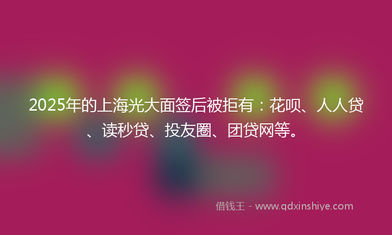 2025年的上海光大面签后被拒有：花呗、人人贷、读秒贷、投友圈、团贷网等。