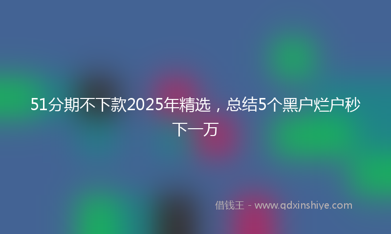 51分期不下款2025年精选，总结5个黑户烂户秒下一万