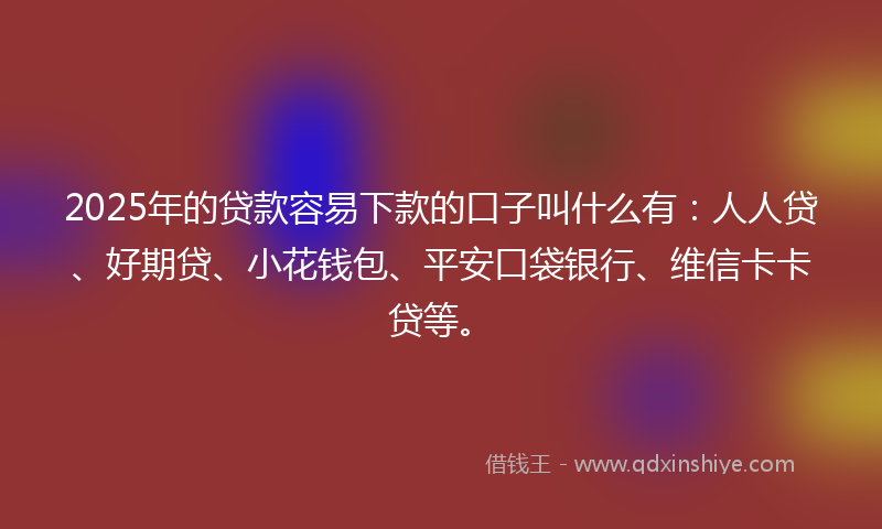 2025年的贷款容易下款的口子叫什么有：人人贷、好期贷、小花钱包、平安口袋银行、维信卡卡贷等。