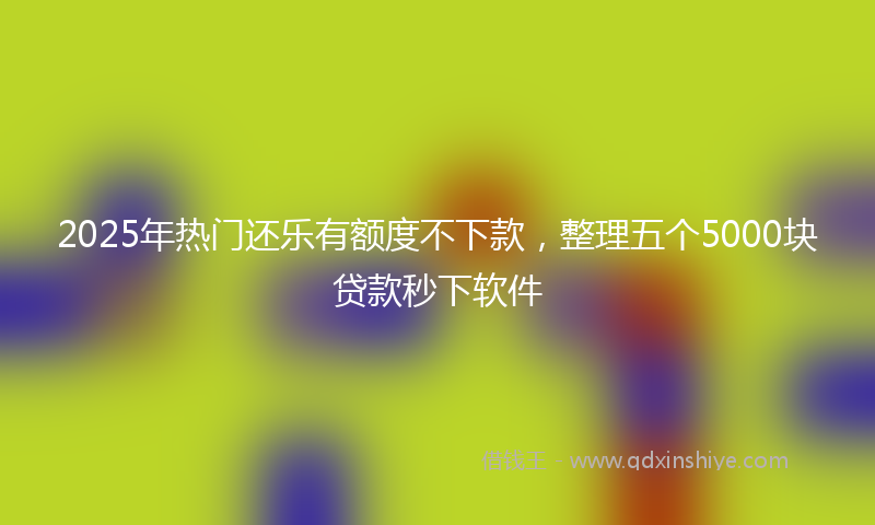 2025年热门还乐有额度不下款,整理五个5000块贷款秒下软件