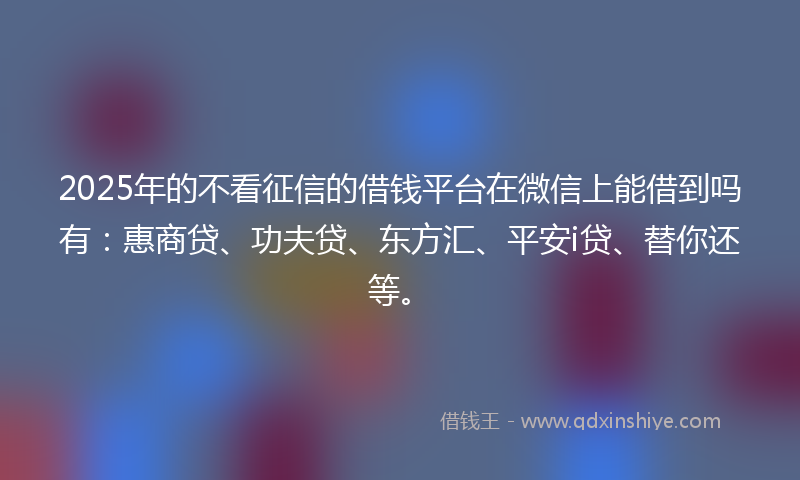 2025年的不看征信的借钱平台在微信上能借到吗有：惠商贷、功夫贷、东方汇、平安i贷、替你还等。