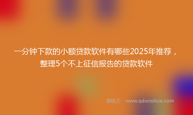 一分钟下款的小额贷款软件有哪些2025年推荐，整理5个不上征信报告的贷款软件