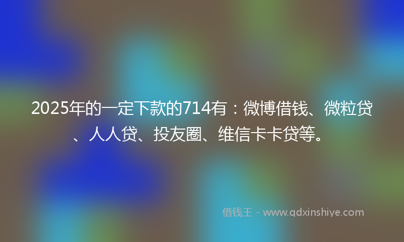 2025年的一定下款的714有：微博借钱、微粒贷、人人贷、投友圈、维信卡卡贷等。