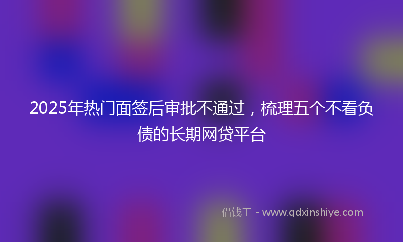 2025年热门面签后审批不通过，梳理五个不看负债的长期网贷平台