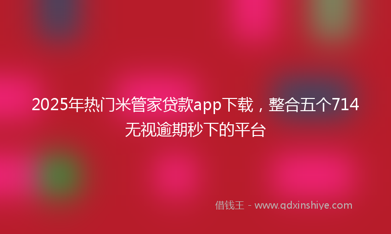 2025年热门米管家贷款app下载，整合五个714无视逾期秒下的平台