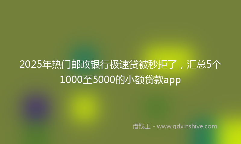2025年热门邮政银行极速贷被秒拒了，汇总5个1000至5000的小额贷款app