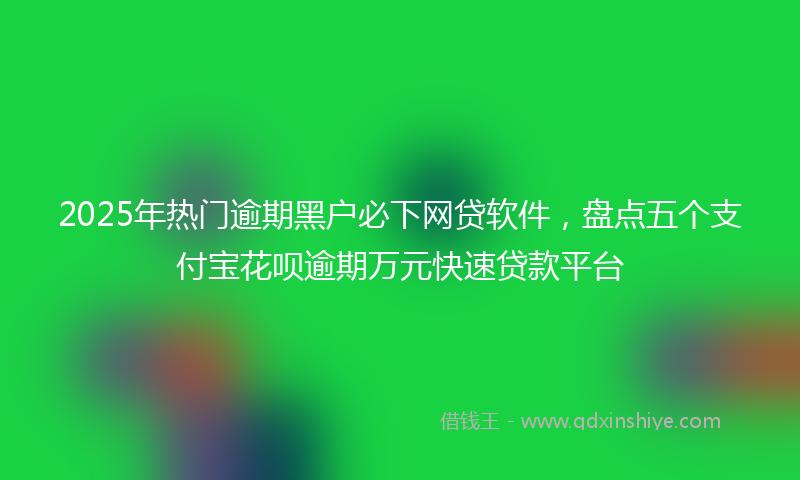 2025年热门逾期黑户必下网贷软件，盘点五个支付宝花呗逾期万元快速贷款平台