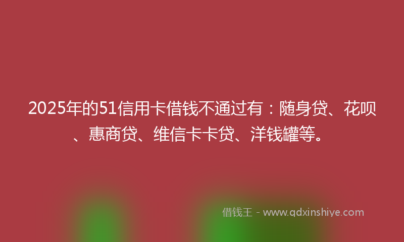 2025年的51信用卡借钱不通过有：随身贷、花呗、惠商贷、维信卡卡贷、洋钱罐等。