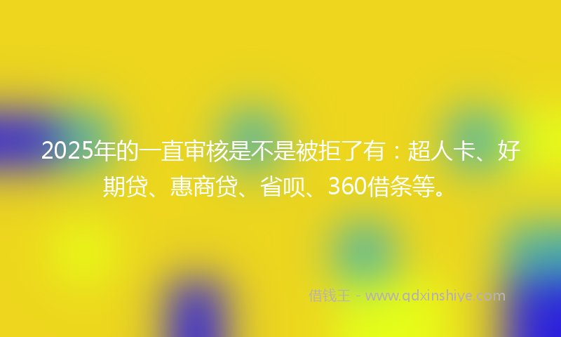 2025年的一直审核是不是被拒了有：超人卡、好期贷、惠商贷、省呗、360借条等。