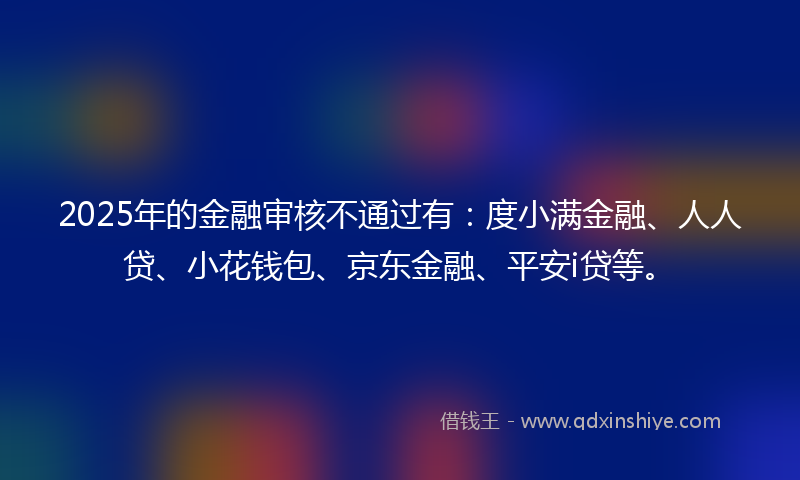 2025年的金融审核不通过有：度小满金融、人人贷、小花钱包、京东金融、平安i贷等。