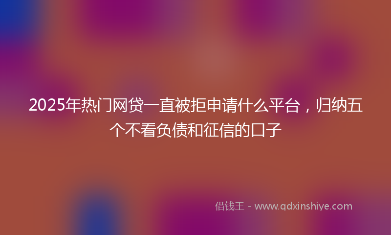 2025年热门网贷一直被拒申请什么平台，归纳五个不看负债和征信的口子