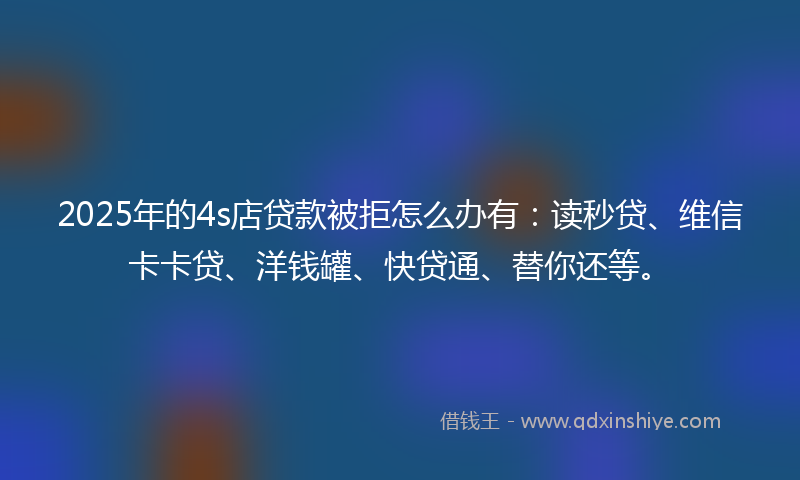 2025年的4s店贷款被拒怎么办有：读秒贷、维信卡卡贷、洋钱罐、快贷通、替你还等。