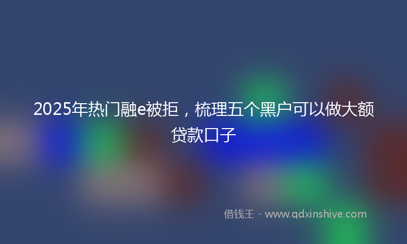 2025年热门融e被拒，梳理五个黑户可以做大额贷款口子