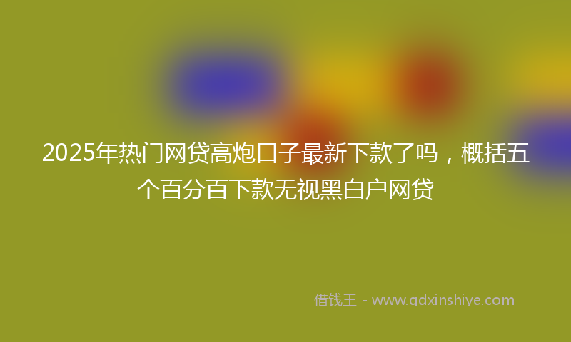 2025年热门网贷高炮口子最新下款了吗，概括五个百分百下款无视黑白户网贷