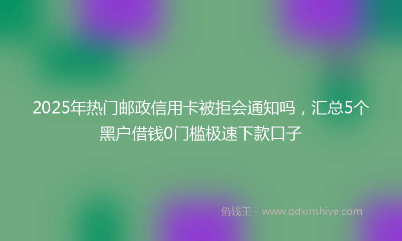2025年热门邮政信用卡被拒会通知吗，汇总5个黑户借钱0门槛极速下款口子