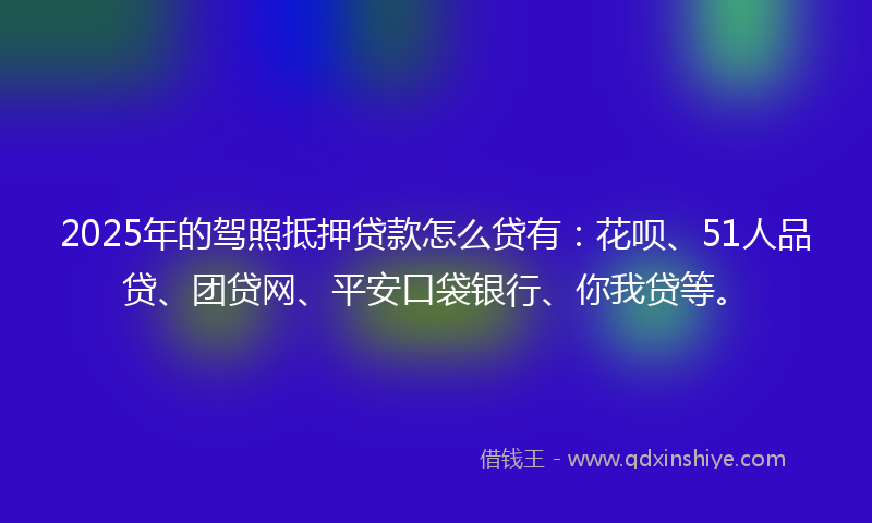 2025年的驾照抵押贷款怎么贷有：花呗、51人品贷、团贷网、平安口袋银行、你我贷等。