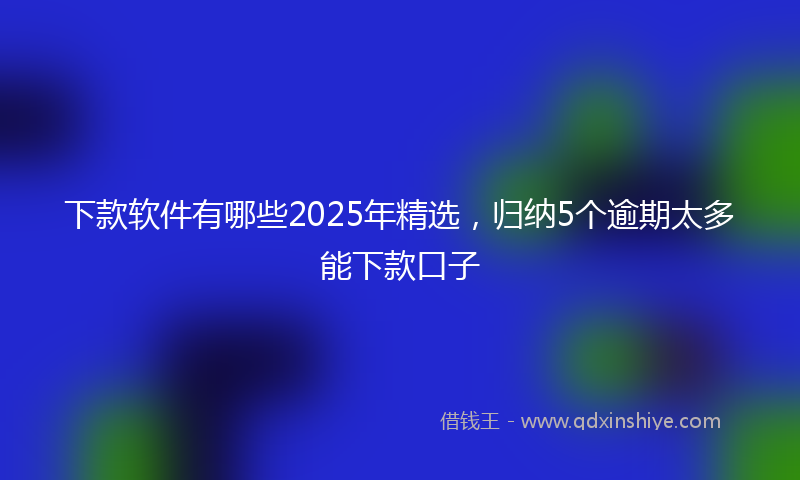 下款软件有哪些2025年精选，归纳5个逾期太多能下款口子