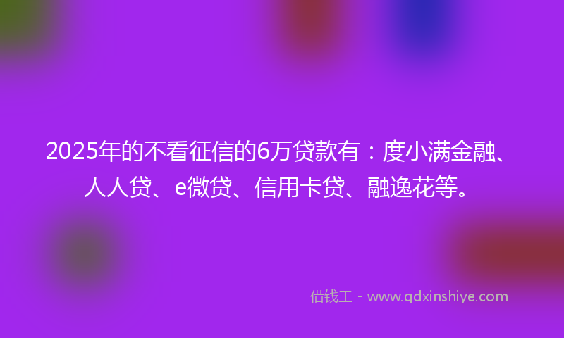 2025年的不看征信的6万贷款有：度小满金融、人人贷、e微贷、信用卡贷、融逸花等。