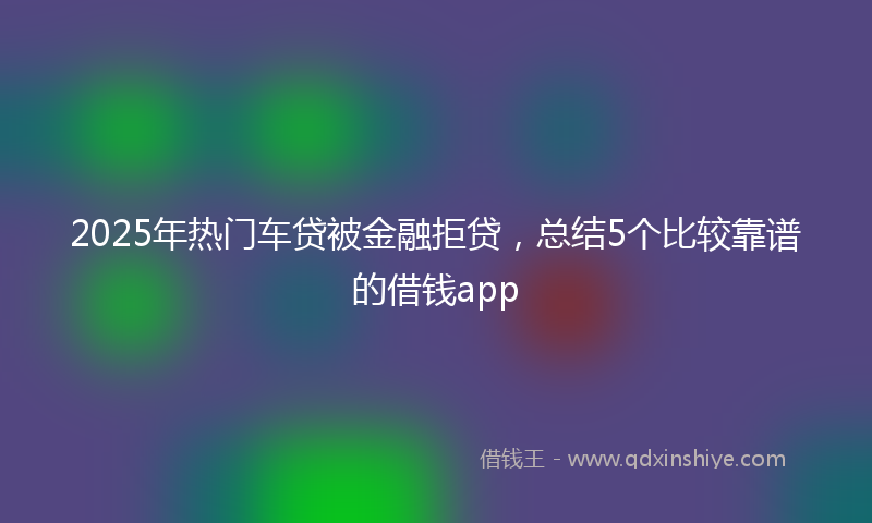 2025年热门车贷被金融拒贷，总结5个比较靠谱的借钱app