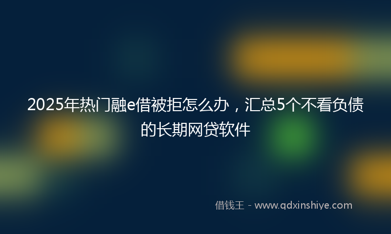 2025年热门融e借被拒怎么办，汇总5个不看负债的长期网贷软件