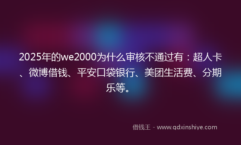 2025年的we2000为什么审核不通过有：超人卡、微博借钱、平安口袋银行、美团生活费、分期乐等。