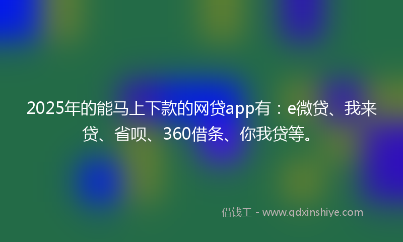 2025年的能马上下款的网贷app有：e微贷、我来贷、省呗、360借条、你我贷等。