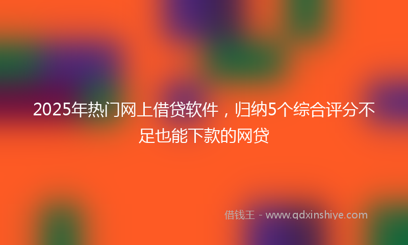 2025年热门网上借贷软件，归纳5个综合评分不足也能下款的网贷