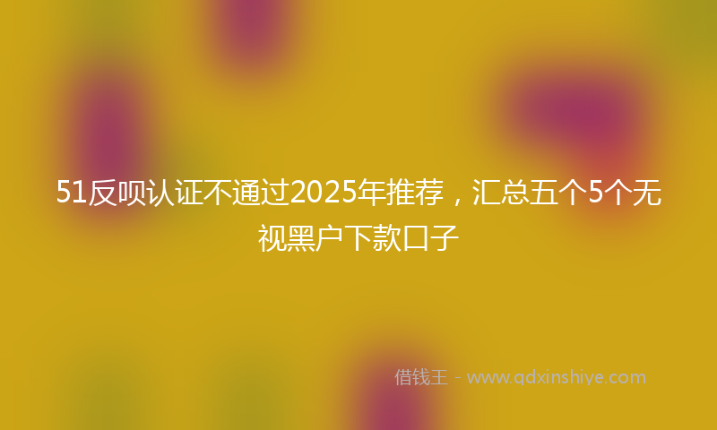 51反呗认证不通过2025年推荐,汇总五个5个无视黑户下款口子